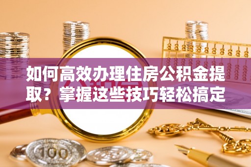 威海如何高效办理住房公积金提取？掌握这些技巧轻松搞定