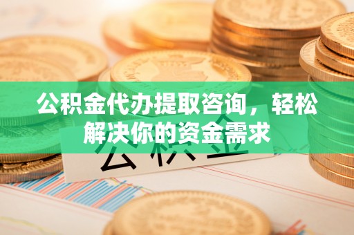 威海公积金代办提取咨询，轻松解决你的资金需求