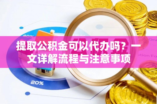威海提取公积金可以代办吗？一文详解流程与注意事项