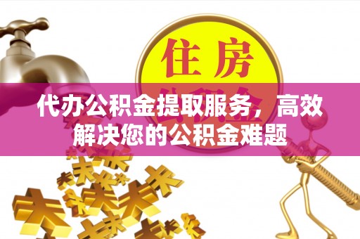 威海代办公积金提取服务，高效解决您的公积金难题