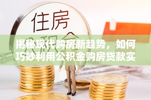 威海揭秘现代购房新趋势，如何巧妙利用公积金购房贷款实现梦想家园