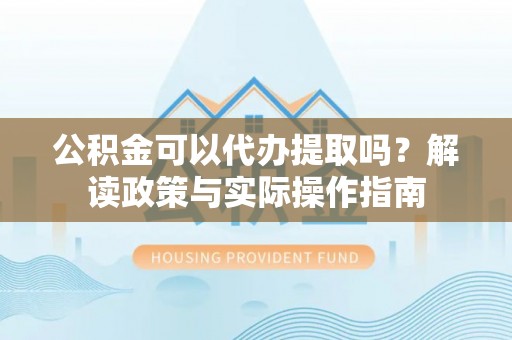 威海公积金可以代办提取吗？解读政策与实际操作指南