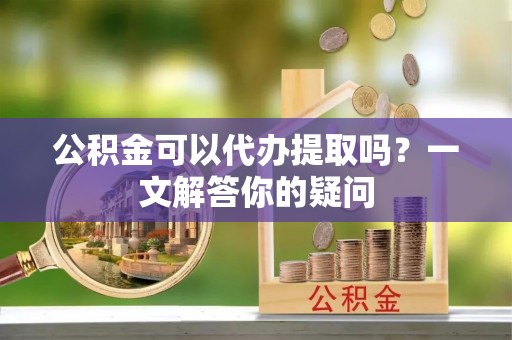 威海公积金可以代办提取吗？一文解答你的疑问