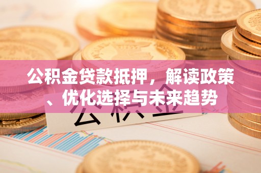 威海公积金贷款抵押，解读政策、优化选择与未来趋势