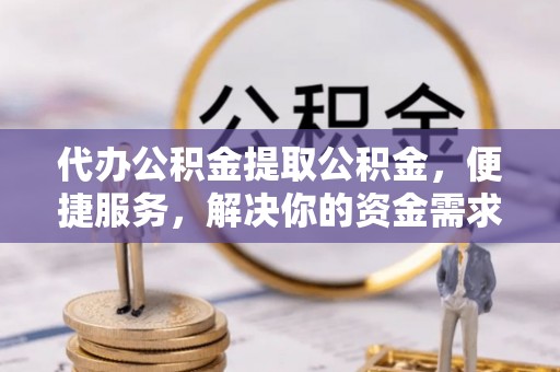 威海代办公积金提取公积金，便捷服务，解决你的资金需求