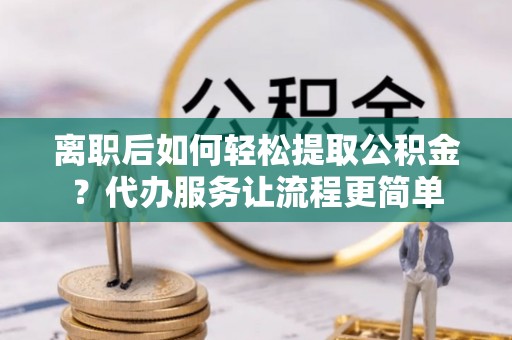 威海离职后如何轻松提取公积金？代办服务让流程更简单
