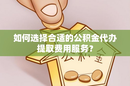 威海如何选择合适的公积金代办提取费用服务？