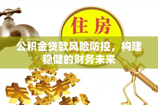 威海公积金贷款风险防控，构建稳健的财务未来