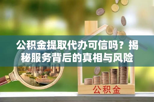 威海公积金提取代办可信吗？揭秘服务背后的真相与风险