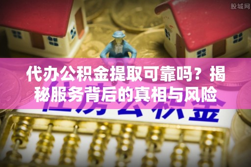 威海代办公积金提取可靠吗？揭秘服务背后的真相与风险
