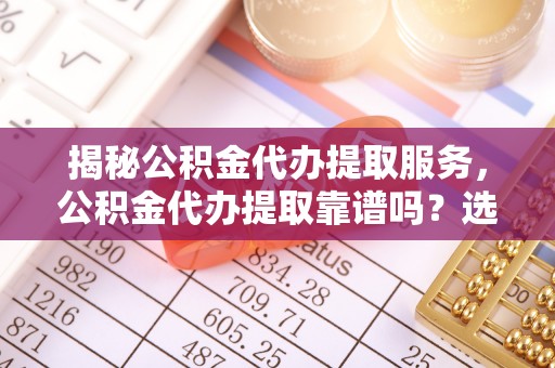 威海揭秘公积金代办提取服务，公积金代办提取靠谱吗？选择需谨慎