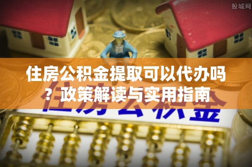 威海住房公积金提取可以代办吗？政策解读与实用指南