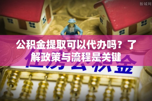 威海公积金提取可以代办吗？了解政策与流程是关键