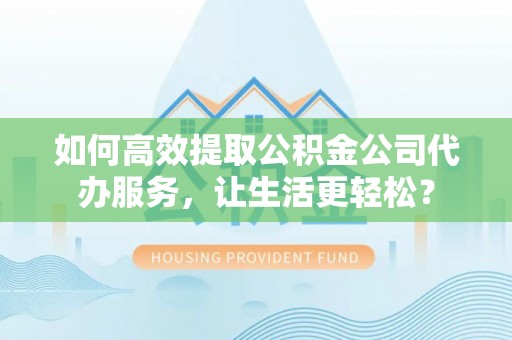 威海如何高效提取公积金公司代办服务，让生活更轻松？