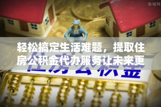 威海轻松搞定生活难题，提取住房公积金代办服务让未来更安心