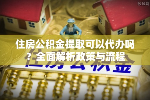 威海住房公积金提取可以代办吗？全面解析政策与流程