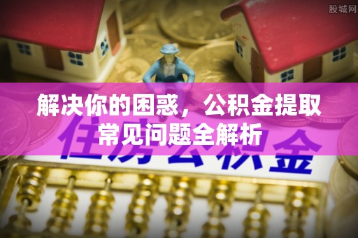威海解决你的困惑，公积金提取常见问题全解析