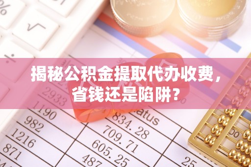 威海揭秘公积金提取代办收费，省钱还是陷阱？