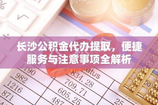 威海长沙公积金代办提取，便捷服务与注意事项全解析