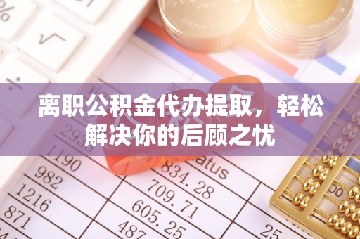 威海离职公积金代办提取，轻松解决你的后顾之忧