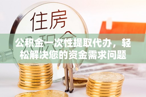 威海公积金一次性提取代办，轻松解决您的资金需求问题