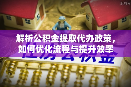 威海解析公积金提取代办政策，如何优化流程与提升效率