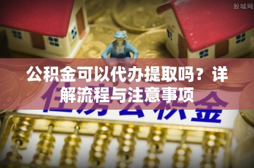 威海公积金可以代办提取吗？详解流程与注意事项