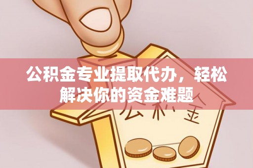 威海公积金专业提取代办，轻松解决你的资金难题