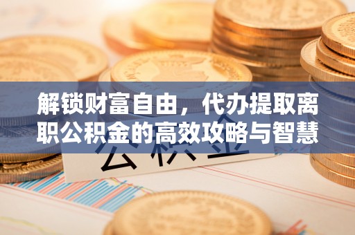 威海解锁财富自由，代办提取离职公积金的高效攻略与智慧选择
