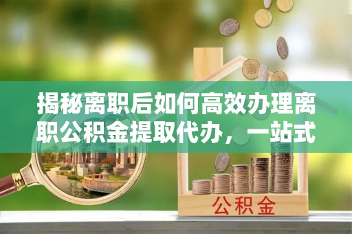 威海揭秘离职后如何高效办理离职公积金提取代办，一站式服务全解析