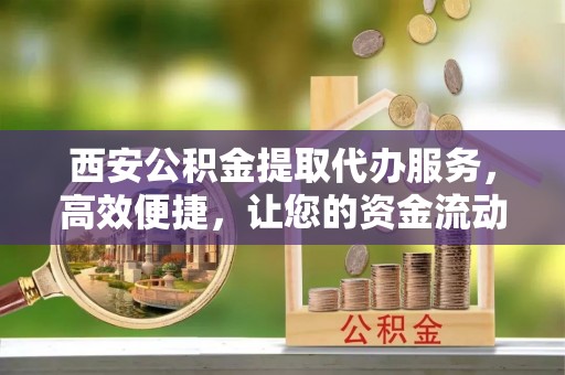威海西安公积金提取代办服务，高效便捷，让您的资金流动更灵活