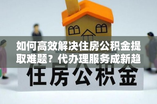 威海如何高效解决住房公积金提取难题？代办理服务成新趋势