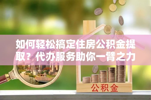 威海如何轻松搞定住房公积金提取？代办服务助你一臂之力