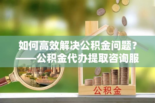 威海如何高效解决公积金问题？——公积金代办提取咨询服务指南