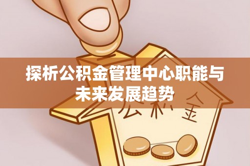 威海探析公积金管理中心职能与未来发展趋势