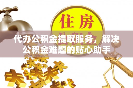 威海代办公积金提取服务，解决公积金难题的贴心助手