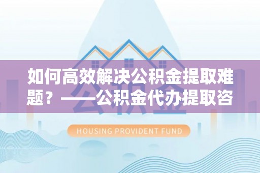 威海如何高效解决公积金提取难题？——公积金代办提取咨询服务全解析
