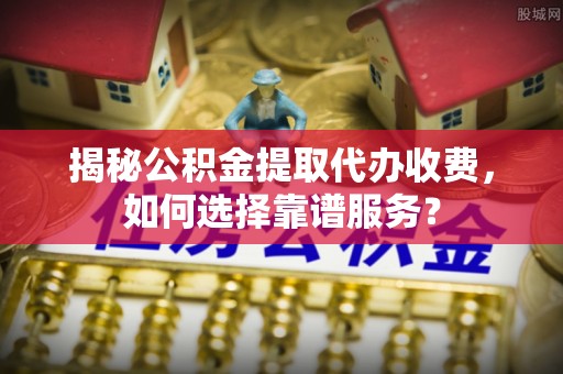 威海揭秘公积金提取代办收费，如何选择靠谱服务？