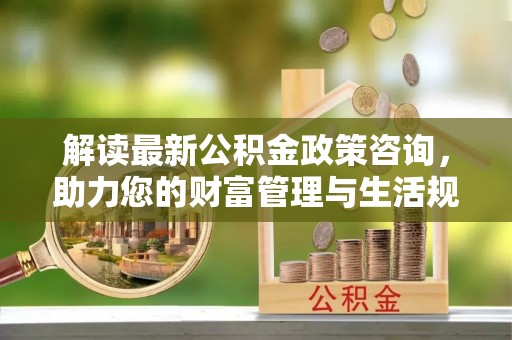 威海解读最新公积金政策咨询，助力您的财富管理与生活规划