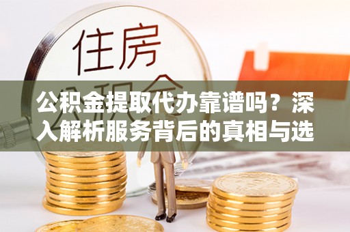 威海公积金提取代办靠谱吗？深入解析服务背后的真相与选择指南