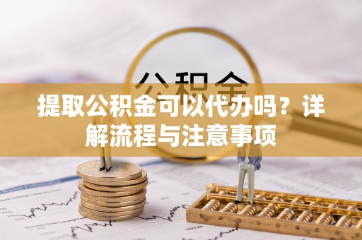 威海提取公积金可以代办吗？详解流程与注意事项