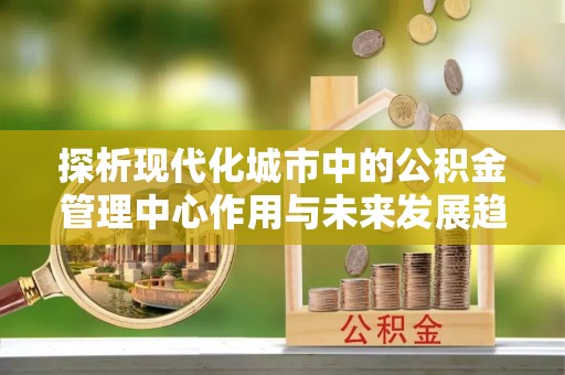 威海探析现代化城市中的公积金管理中心作用与未来发展趋势