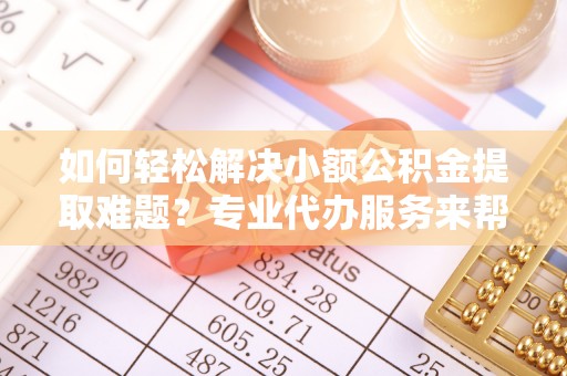 威海如何轻松解决小额公积金提取难题？专业代办服务来帮忙