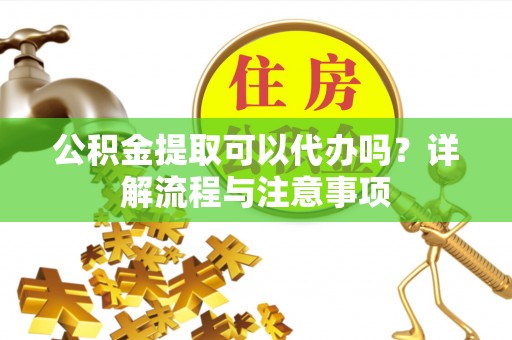 威海公积金提取可以代办吗？详解流程与注意事项