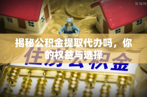 威海揭秘公积金提取代办吗，你的权益与选择
