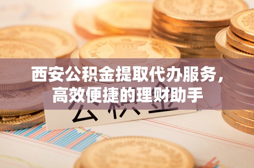 威海西安公积金提取代办服务，高效便捷的理财助手