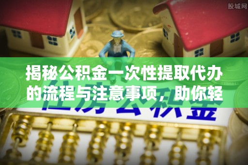 威海揭秘公积金一次性提取代办的流程与注意事项，助你轻松搞定财务规划