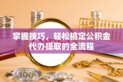 威海掌握技巧，轻松搞定公积金代办提取的全流程