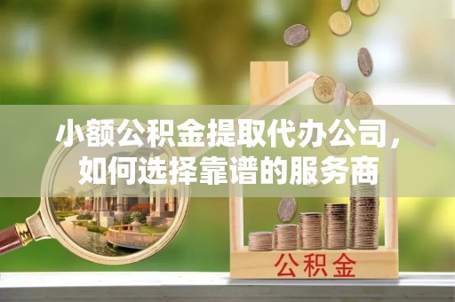 威海小额公积金提取代办公司，如何选择靠谱的服务商