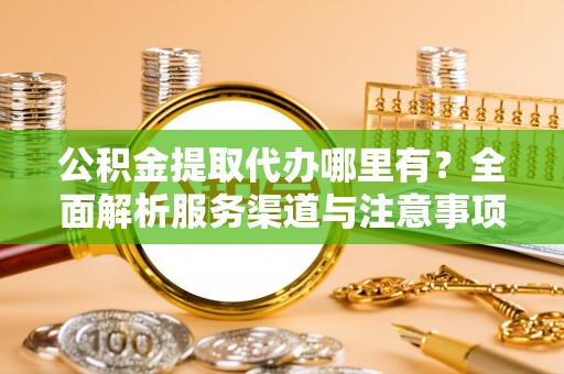 威海公积金提取代办哪里有？全面解析服务渠道与注意事项